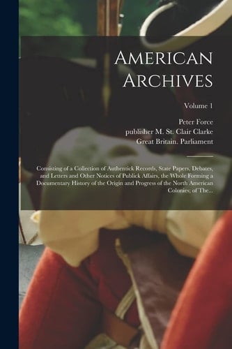 American Archives Consisting of a Collection of Authentick Records, State Papers, Debates, and Letters and Other Notices of Publick Affairs, the Whole Forming a Documentary History of the Origin and Progress of the North American Colonies; of The... ; Volume 1