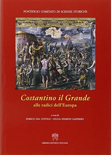 Costantino il Grande alle radici dell'Europa : atti del Convegno internazionale di studio in occasione del 1700o anniversario della Battaglia di Ponte Milvio e della conversione di Costantino