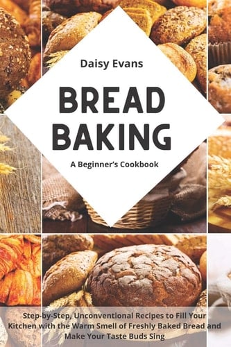 Bread Baking A Beginner's Cookbook for Delicious Homemade Loaves. Step-by-Step, Unconventional Recipes to Fill Your Kitchen with the Warm Smell of Freshly Baked Bread and Make Your Taste Buds Sing