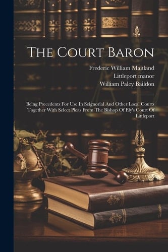 The Court Baron Being Precedents For Use In Seignorial And Other Local Courts Together With Select Pleas From The Bishop Of Ely's Court Of Littleport