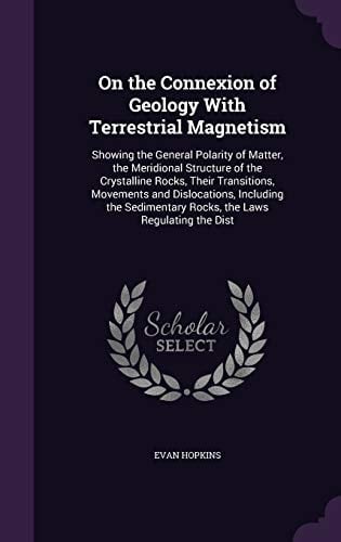 On the Connexion of Geology With Terrestrial Magnetism Showing the General Polarity of Matter, the Meridional Structure of the Crystalline Rocks, Their Transitions, Movements and Dislocations, Including the Sedimentary Rocks, the Laws Regulating the Dist