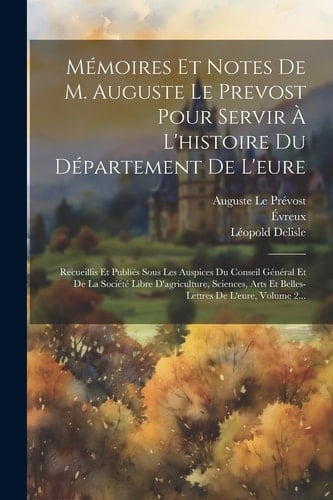 Mémoires Et Notes De M. Auguste Le Prevost Pour Servir À L'histoire Du Département De L'eure Recueillis Et Publiés Sous Les Auspices Du Conseil Général Et De La Société Libre D'agriculture, Sciences, Arts Et Belles-lettres De L'eure, Volume 2...