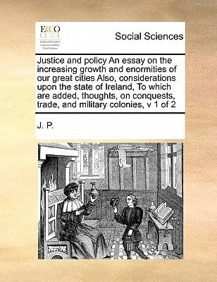 Justice and policy An essay on the increasing growth and enormities of our great cities Also, considerations upon the state of Ireland, To which are ... trade, and military colonies, v 1 of 2