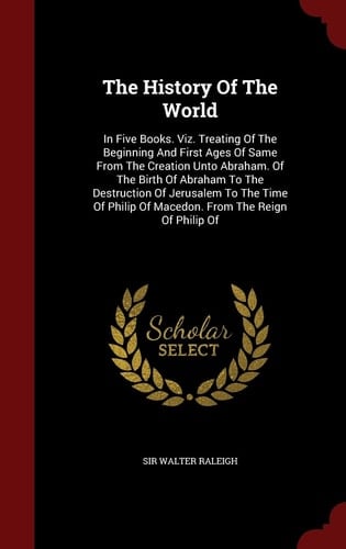 The History Of The World In Five Books. Viz. Treating Of The Beginning And First Ages Of Same From The Creation Unto Abraham. Of The Birth Of Abraham To The Destruction Of Jerusalem To The Time Of Philip Of Macedon. From The Reign Of Philip Of
