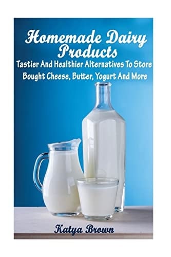 Homemade Dairy Products Tastier And Healthier Alternatives To Store Bought Cheese, Butter, Yogurt And More