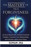 The Mastery of True Forgiveness Let Go of Resentment, Achieve Emotional Freedom, Transform Your Relationships, and Cultivate Lasting Inner Peace