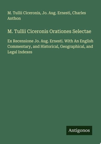 M. Tullii Ciceronis Orationes Selectae Ex Recensione Jo. Aug. Ernesti. With An English Commentary, and Historical, Geographical, and Legal Indexes