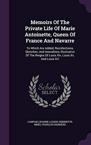 Memoirs Of The Private Life Of Marie Antoinette, Queen Of France And Navarre To Which Are Added, Recollections, Sketches, And Anecdotes, Illustrative Of The Reigns Of Louis Xiv, Louis Xv, And Louis Xvi
