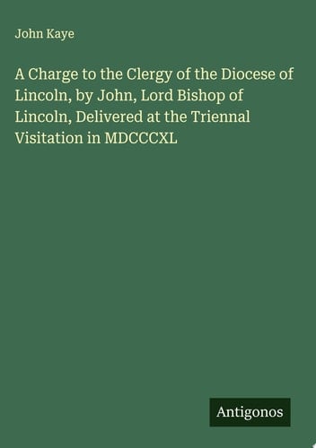 A Charge to the Clergy of the Diocese of Lincoln, by John, Lord Bishop of Lincoln, Delivered at the Triennal Visitation in MDCCCXL