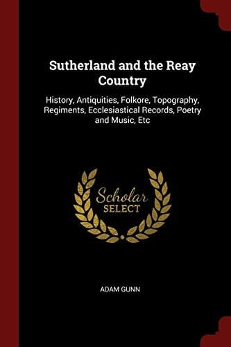 Sutherland and the Reay Country History, Antiquities, Folkore, Topography, Regiments, Ecclesiastical Records, Poetry and Music, Etc