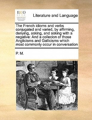 The French idioms and verbs conjugated and varied, by affirming, denying, asking, and asking with a negative: And a collecion of those Anglicisms and ... which most commonly occur in conversation