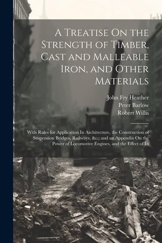 A Treatise On the Strength of Timber, Cast and Malleable Iron, and Other Materials With Rules for Application In Architecture, the Construction of Suspension Bridges, Railways, &c.; and an Appendix On the Power of Locomotive Engines, and the Effect of In