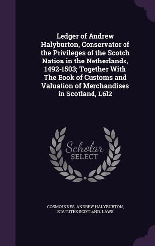 Ledger of Andrew Halyburton, Conservator of the Privileges of the Scotch Nation in the Netherlands, 1492-1503; Together With The Book of Customs and Valuation of Merchandises in Scotland, L6l2