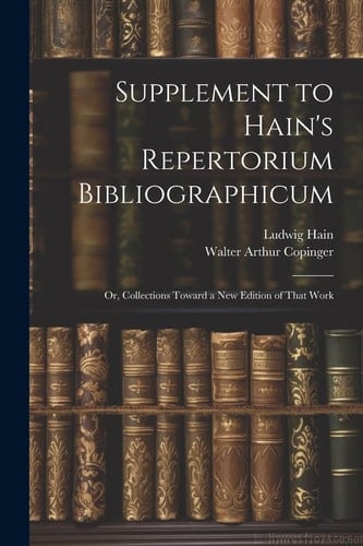Supplement to Hain's Repertorium Bibliographicum Or, Collections Toward a New Edition of That Work