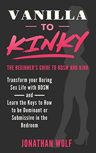 Vanilla to Kinky The Beginner's Guide to BDSM and Kink: Transform You Boring Sex-Life and Discover the Keys to How to Be Dominant Or Submissive in the Bedroom