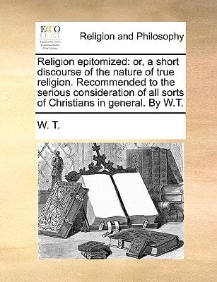 Religion epitomized: or, a short discourse of the nature of true religion. Recommended to the serious consideration of all sorts of Christians in general. By W.T.