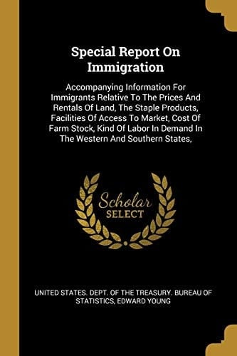 Special Report On Immigration Accompanying Information For Immigrants Relative To The Prices And Rentals Of Land, The Staple Products, Facilities Of Access To Market, Cost Of Farm Stock, Kind Of Labor In Demand In The Western And Southern States,
