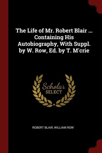 The Life of Mr. Robert Blair ... Containing His Autobiography, With Suppl. by W. Row, Ed. by T. M'crie