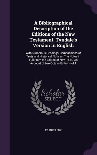 A Bibliographical Description of the Editions of the New Testament, Tyndale's Version in English With Numerous Readings, Comparisions of Texts and Historical Notices. The Notes in Full From the Edition of Nov. 1534. An Account of Two Octavo Editions of T