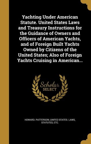 Yachting Under American Statute. United States Laws and Treasury Instructions for the Guidance of Owners and Officers of American Yachts, and of Foreign Built Yachts Owned by Citizens of the United States; Also of Foreign Yachts Cruising in American...