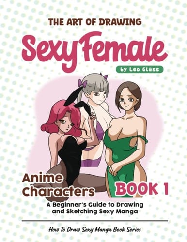 The Art of Drawing Sexy Female Anime Characters – Book 1: A Beginner's Guide to Drawing and Sketching Sexy Manga