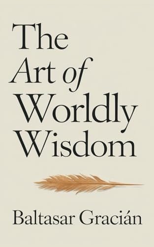 The Art of Worldly Wisdom: The Original Classic by Baltasar Gracian - A Timeless and Wise Guide to Navigating Life and Living in the World of Adults