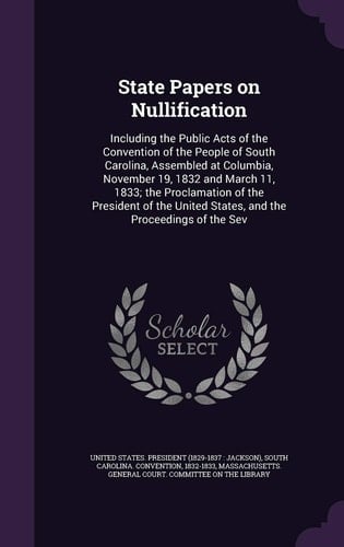 State Papers on Nullification Including the Public Acts of the Convention of the People of South Carolina, Assembled at Columbia, November 19, 1832 and March 11, 1833; The Proclamation of the President of the United States, and the Proceedings of the Sev