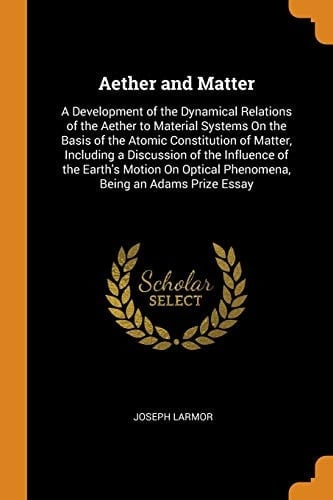 Aether and Matter A Development of the Dynamical Relations of the Aether to Material Systems On the Basis of the Atomic Constitution of Matter, Including a Discussion of the Influence of the Earth's Motion On Optical Phenomena, Being an Adams Prize Essay