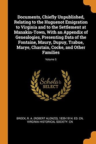 Documents, Chiefly Unpublished, Relating to the Huguenot Emigration to Virginia and to the Settlement at Manakin-Town, with an Appendix of Genealogies, Presenting Data of the Fontaine, Maury, Dupuy, Trabue, Marye, Chastain, Cocke, and Other Families; Volum