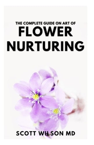 THE COMPLETE GUIDE ON ART OF FLOWER NURTURING: Step By Step Guide to Flower Nurturing That Helps People to blossom And allowing For self-monitor