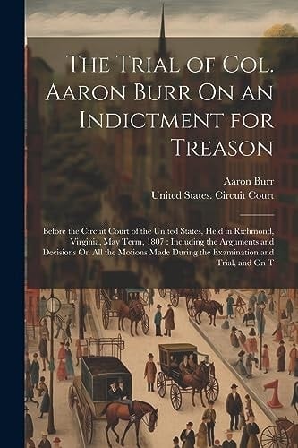 The Trial of Col. Aaron Burr On an Indictment for Treason Before the Circuit Court of the United States, Held in Richmond, Virginia, May Term, 1807: Including the Arguments and Decisions On All the Motions Made During the Examination and Trial, and On T