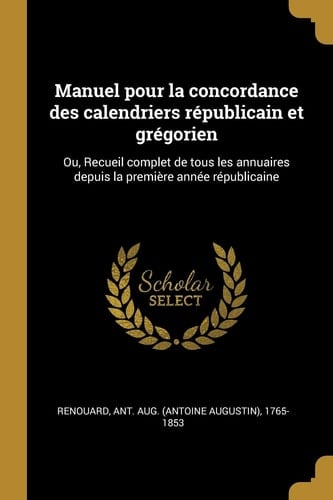 Manuel Pour la Concordance des Calendriers Républicain et Grégorien Ou, Recueil Complet de Tous les Annuaires Depuis la Première Année Républicaine