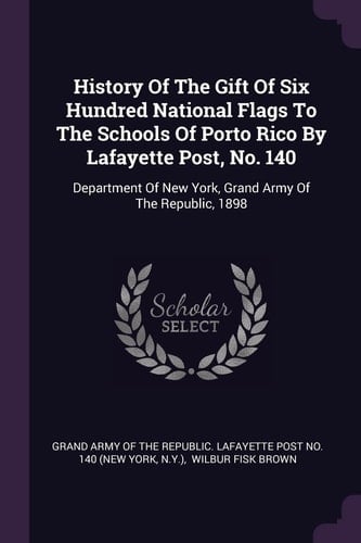 History Of The Gift Of Six Hundred National Flags To The Schools Of Porto Rico By Lafayette Post, No. 140 Department Of New York, Grand Army Of The Republic, 1898