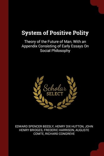 System of Positive Polity Theory of the Future of Man, With an Appendix Consisting of Early Essays On Social Philosophy