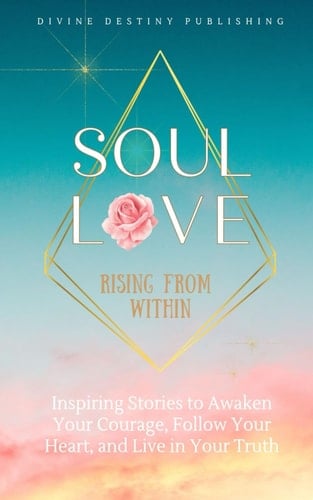 Soul Love Rising from Within: Inspiring Stories to Awaken Your Courage, Follow Your Heart and Live in Your Truth