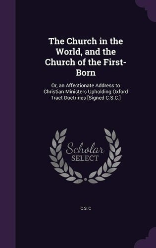 The Church in the World, and the Church of the First-Born Or, an Affectionate Address to Christian Ministers Upholding Oxford Tract Doctrines [Signed C. S. C. ]