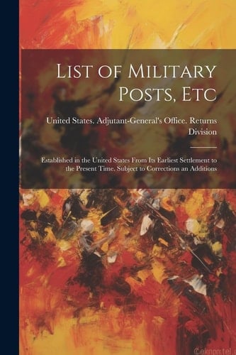List of Military Posts, Etc Established in the United States From Its Earliest Settlement to the Present Time. Subject to Corrections an Additions