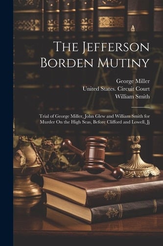 The Jefferson Borden Mutiny Trial of George Miller, John Glew and William Smith for Murder On the High Seas, Before Clifford and Lowell, Jj