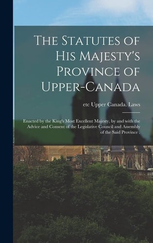 The Statutes of His Majesty's Province of Upper-Canada [microform]: Enacted by the King's Most Excellent Majesty, by and With the Advice and Consent O