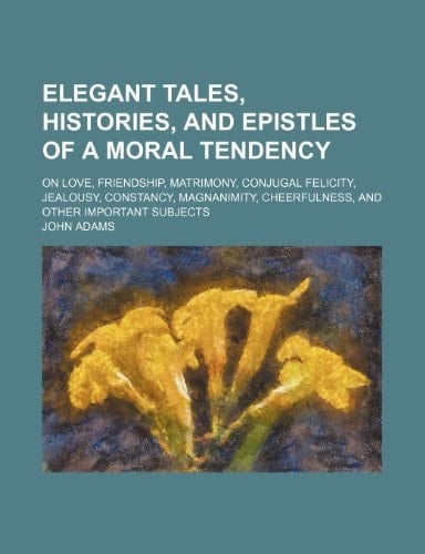 Elegant tales, histories, and epistles of a moral tendency; on love, friendship, matrimony, conjugal felicity, jealousy, constancy, magnanimity, cheerfulness, and other important subjects