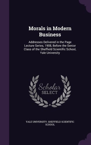 Morals in Modern Business Addresses Delivered in the Page Lecture Series, 1908, Before the Senior Class of the Sheffield Scientific School, Yale University