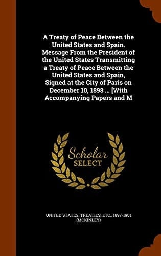 A Treaty of Peace Between the United States and Spain. Message from the President of the United States Transmitting a Treaty of Peace Between the United States and Spain, Signed at the City of Paris on December 10, 1898 ... [With Accompanying Papers and M