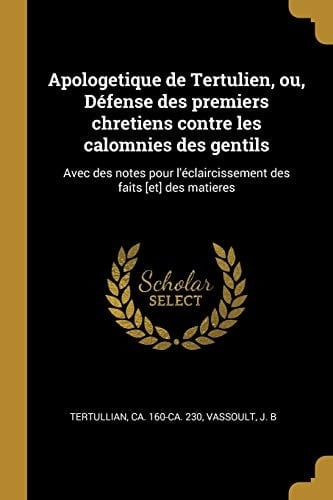 Apologetique de Tertulien, Ou, Défense Des Premiers Chretiens Contre Les Calomnies Des Gentils Avec Des Notes Pour l'Éclaircissement Des Faits [et] Des Matieres