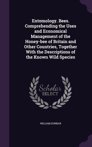 Entomology. Bees. Comprehending the Uses and Economical Management of the Honey-bee of Britain and Other Countries, Together With the Descriptions of the Known Wild Species