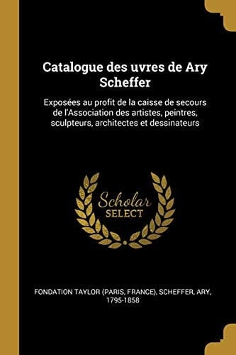 Catalogue des Uvres de Ary Scheffer Exposées Au Profit de la Caisse de Secours de l'Association des Artistes, Peintres, Sculpteurs, Architectes et Dessinateurs