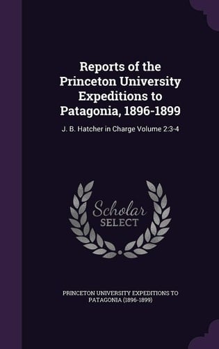 Reports of the Princeton University Expeditions to Patagonia, 1896-1899 J. B. Hatcher in Charge Volume 2:3-4