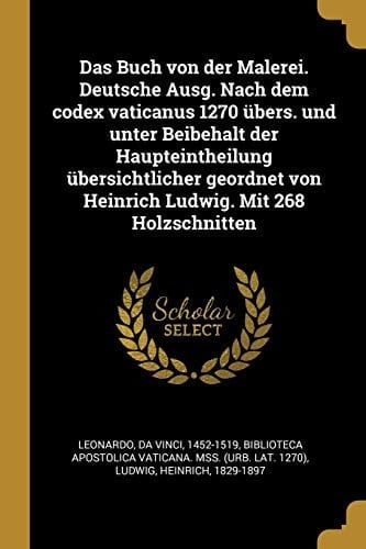 Das Buch Von Der Malerei. Deutsche Ausg. Nach Dem Codex Vaticanus 1270 Übers. Und Unter Beibehalt Der Haupteintheilung Übersichtlicher Geordnet Von Heinrich Ludwig. Mit 268 Holzschnitten