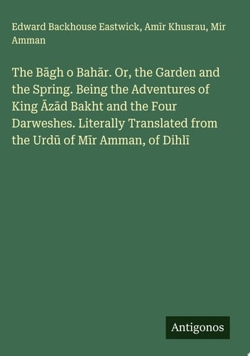The Bāgh o Bahār. Or, the Garden and the Spring. Being the Adventures of King Āzād Bakht and the Four Darweshes. Literally Translated from the Urdū of Mīr Amman, of Dihlī