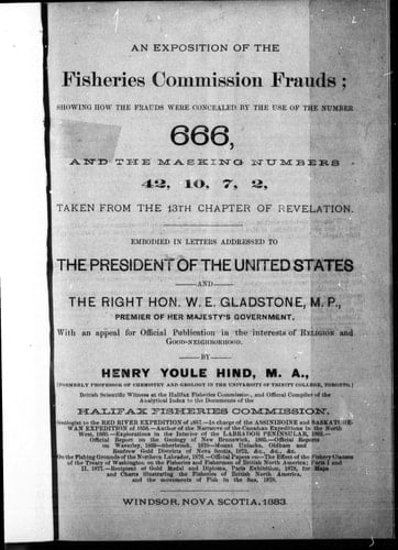 An exposition of the Fisheries Commission frauds, showing how the frauds were concealed by the use of the number 666, and the masking numbers 42, 10, 7, 2, taken from the 13th chapter of Revelation: embodied in letters addressed to the President of the United States and the Right Hon. W.E. Gladstone, M.P., premier of Her Majesty's government : with an appeal for official publication in the interests of religion and good-neighbourhood