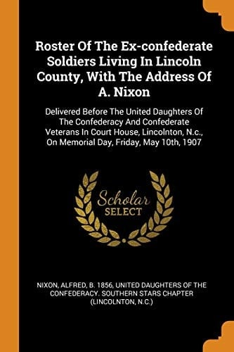 Roster of the Ex-Confederate Soldiers Living in Lincoln County, with the Address of A. Nixon Delivered Before the United Daughters of the Confederacy and Confederate Veterans in Court House, Lincolnton, N.C., on Memorial Day, Friday, May 10th, 1907